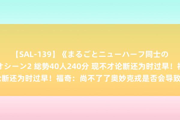 【SAL-139】《まるごとニューハーフ同士の》ペニクリフェラチオシーン2 総勢40人240分 现不才论断还为时过早！福奇：尚不了了奥妙克戎是否会导致严重的疾病
