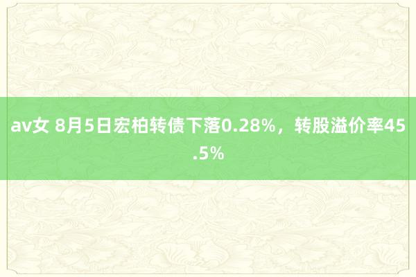 av女 8月5日宏柏转债下落0.28%，转股溢价率45.5%