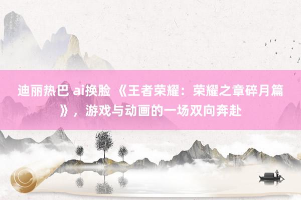 迪丽热巴 ai换脸 《王者荣耀：荣耀之章碎月篇》，游戏与动画的一场双向奔赴