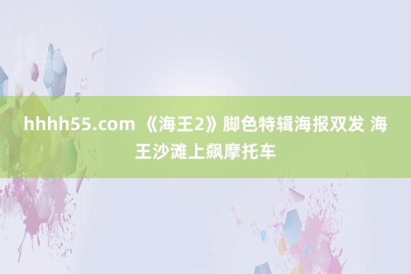 hhhh55.com 《海王2》脚色特辑海报双发 海王沙滩上飙摩托车
