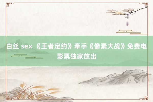 白丝 sex 《王者定约》牵手《像素大战》免费电影票独家放出