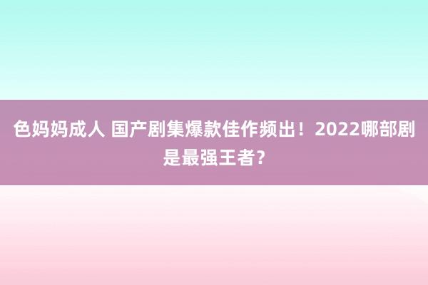 色妈妈成人 国产剧集爆款佳作频出！2022哪部剧是最强王者？