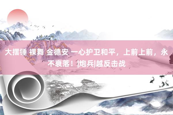 大摆锤 裸舞 金德安 一心护卫和平，上前上前，永不衰落！|炮兵|越反击战