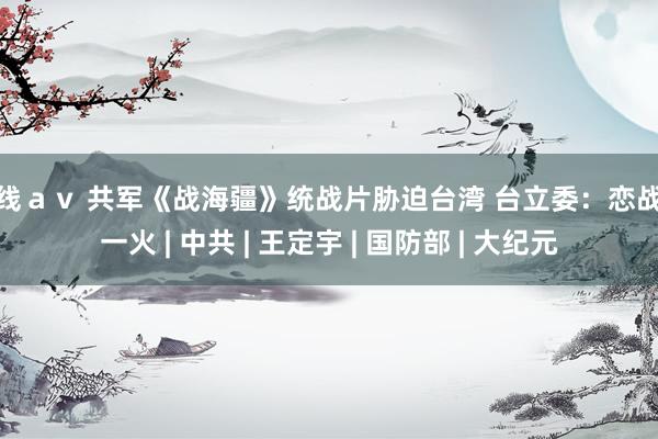 在线ａｖ 共军《战海疆》统战片胁迫台湾 台立委：恋战必一火 | 中共 | 王定宇 | 国防部 | 大纪元