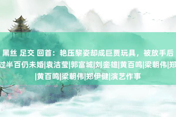 黑丝 足交 回首：艳压黎姿却成巨贾玩具，被放手后成同性恋，年过半百仍未婚|袁洁莹|郭富城|刘銮雄|黄百鸣|梁朝伟|郑伊健|演艺作事