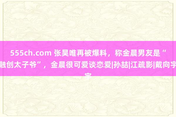 555ch.com 张昊唯再被爆料，称金晨男友是“融创太子爷”，金晨很可爱谈恋爱|孙喆|江疏影|戴向宇