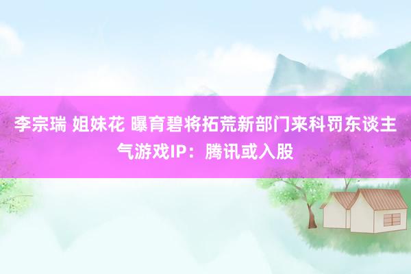 李宗瑞 姐妹花 曝育碧将拓荒新部门来科罚东谈主气游戏IP：腾讯或入股
