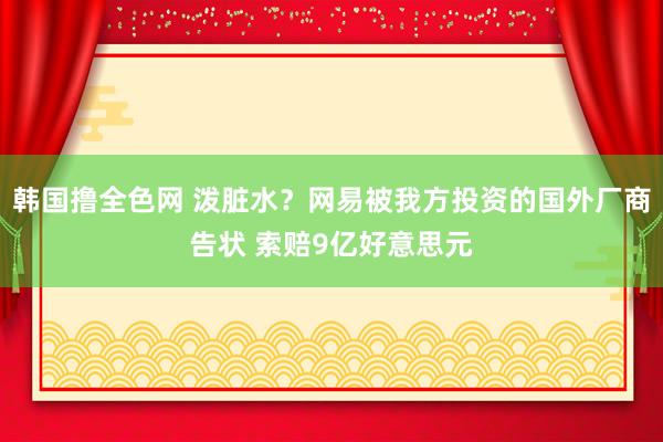 韩国撸全色网 泼脏水？网易被我方投资的国外厂商告状 索赔9亿好意思元