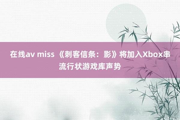 在线av miss 《刺客信条：影》将加入Xbox串流行状游戏库声势