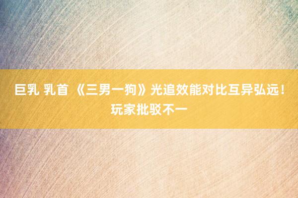 巨乳 乳首 《三男一狗》光追效能对比互异弘远！玩家批驳不一