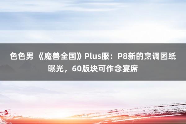 色色男 《魔兽全国》Plus服：P8新的烹调图纸曝光，60版块可作念宴席