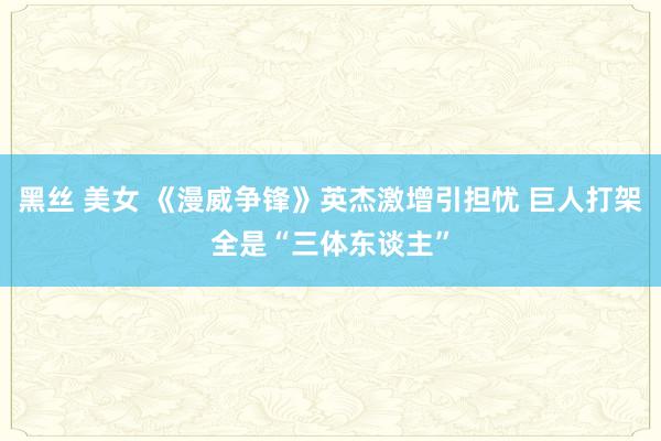黑丝 美女 《漫威争锋》英杰激增引担忧 巨人打架全是“三体东谈主”