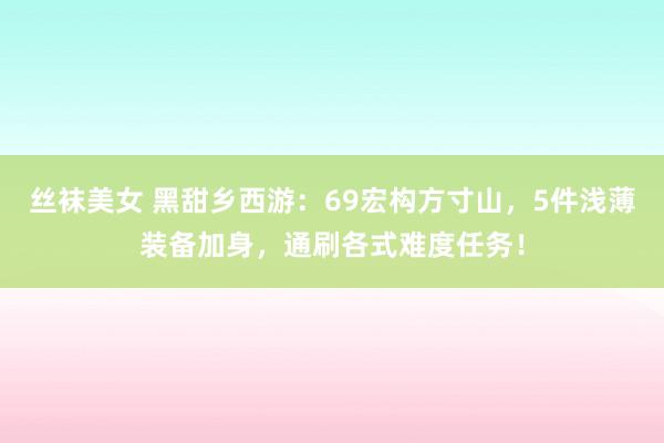 丝袜美女 黑甜乡西游：69宏构方寸山，5件浅薄装备加身，通刷各式难度任务！