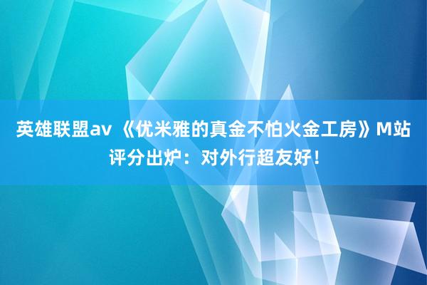 英雄联盟av 《优米雅的真金不怕火金工房》M站评分出炉：对外行超友好！