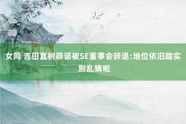 女同 吉田直树辟谣被SE董事会辞退:地位依旧踏实 别乱猜啦