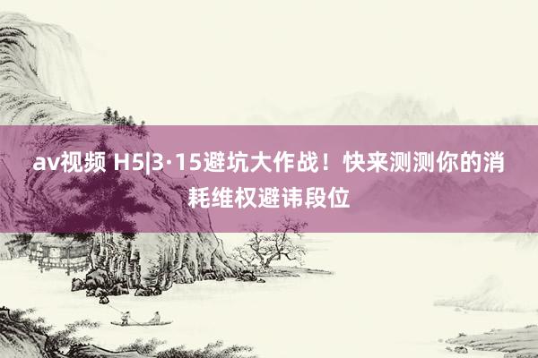 av视频 H5|3·15避坑大作战！快来测测你的消耗维权避讳段位
