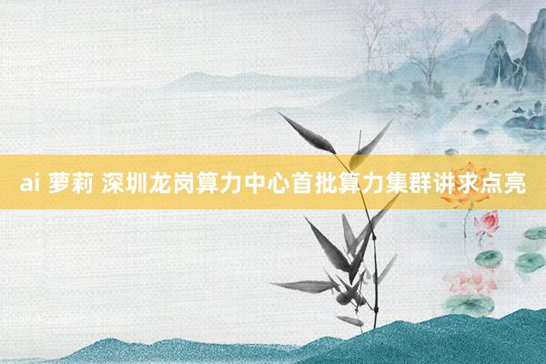 ai 萝莉 深圳龙岗算力中心首批算力集群讲求点亮