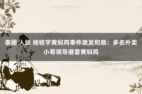 泰國 人妖 杨铭宇黄焖鸡事件激发和顺：多名外卖小哥领导避雷黄焖鸡