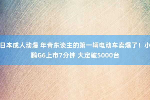 日本成人动漫 年青东谈主的第一辆电动车卖爆了！小鹏G6上市7分钟 大定破5000台