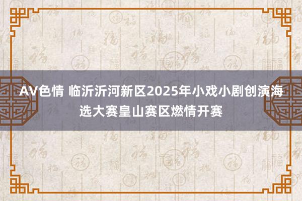 AV色情 临沂沂河新区2025年小戏小剧创演海选大赛皇山赛区燃情开赛