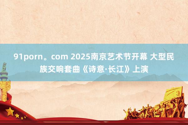 91porn。com 2025南京艺术节开幕 大型民族交响套曲《诗意·长江》上演