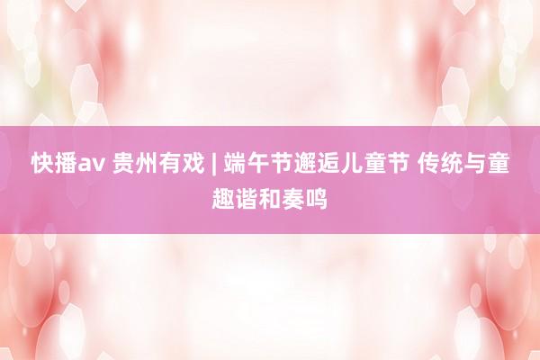快播av 贵州有戏 | 端午节邂逅儿童节 传统与童趣谐和奏鸣