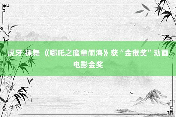 虎牙 裸舞 《哪吒之魔童闹海》获“金猴奖”动画电影金奖