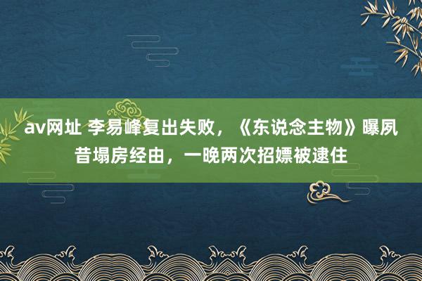 av网址 李易峰复出失败，《东说念主物》曝夙昔塌房经由，一晚两次招嫖被逮住