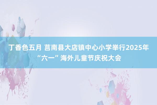 丁香色五月 莒南县大店镇中心小学举行2025年“六一”海外儿童节庆祝大会