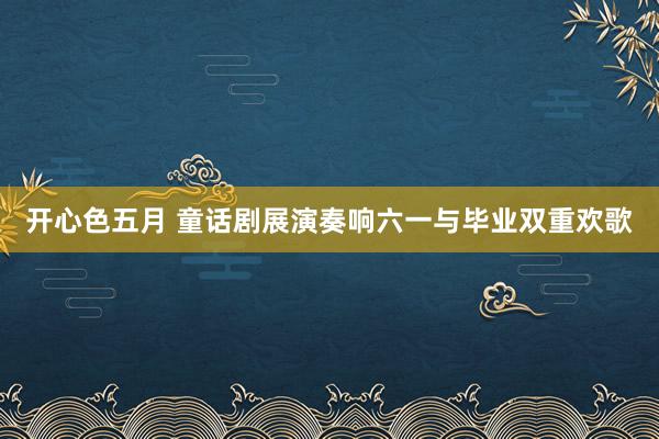 开心色五月 童话剧展演奏响六一与毕业双重欢歌