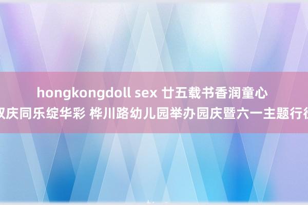 hongkongdoll sex 廿五载书香润童心 双庆同乐绽华彩 桦川路幼儿园举办园庆暨六一主题行径