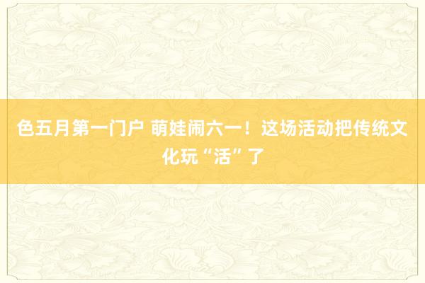 色五月第一门户 萌娃闹六一！这场活动把传统文化玩“活”了