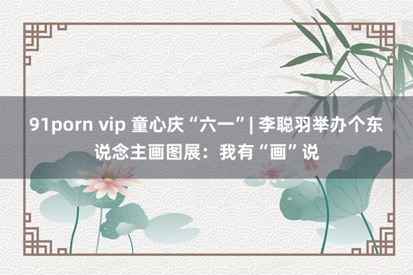 91porn vip 童心庆“六一”| 李聪羽举办个东说念主画图展：我有“画”说