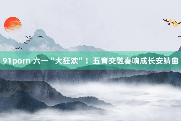 91porn 六一“大狂欢”！五育交融奏响成长安靖曲