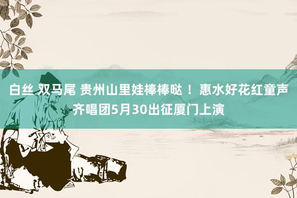 白丝 双马尾 贵州山里娃棒棒哒 ！惠水好花红童声齐唱团5月30出征厦门上演