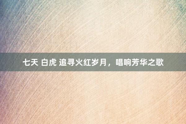七天 白虎 追寻火红岁月，唱响芳华之歌