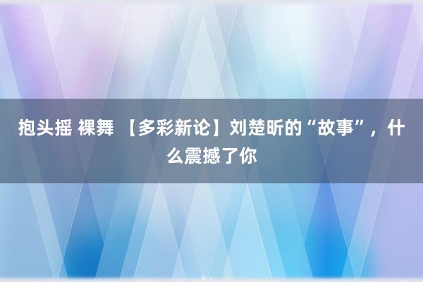 抱头摇 裸舞 【多彩新论】刘楚昕的“故事”，什么震撼了你