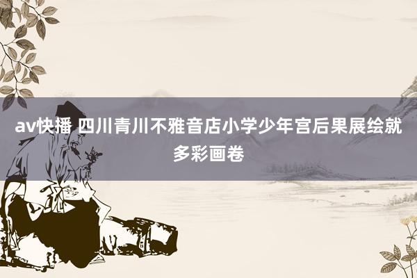 av快播 四川青川不雅音店小学少年宫后果展绘就多彩画卷