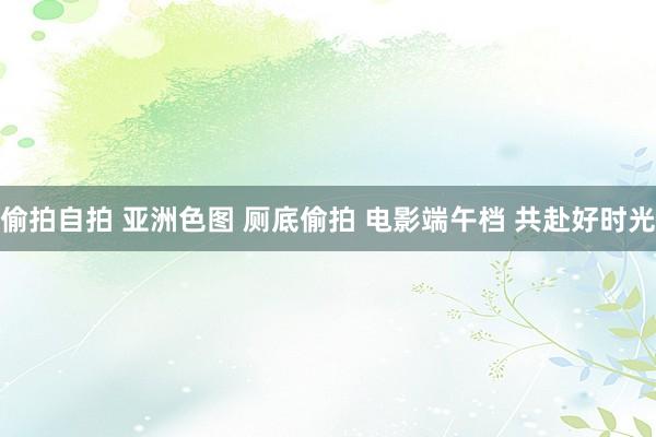 偷拍自拍 亚洲色图 厕底偷拍 电影端午档 共赴好时光