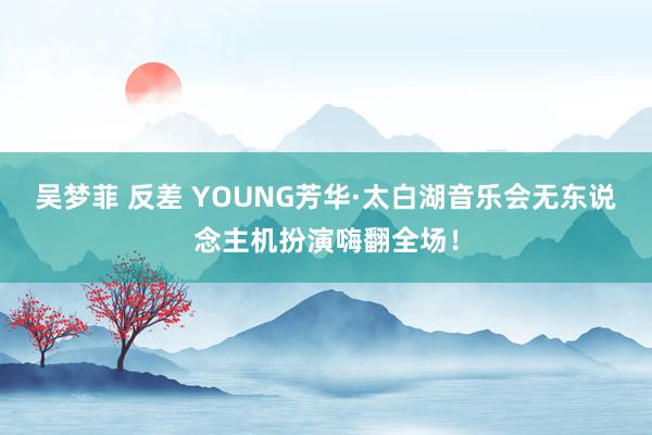 吴梦菲 反差 YOUNG芳华·太白湖音乐会无东说念主机扮演嗨翻全场！