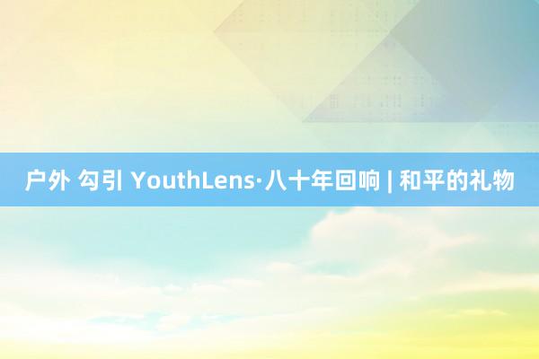 户外 勾引 YouthLens·八十年回响 | 和平的礼物