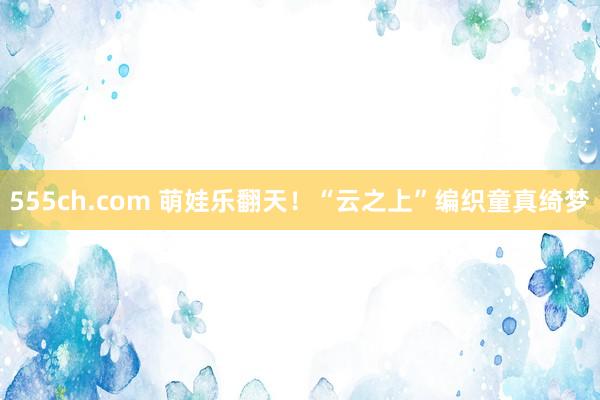 555ch.com 萌娃乐翻天！“云之上”编织童真绮梦