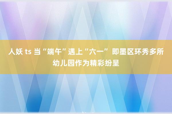 人妖 ts 当“端午”遇上“六一” 即墨区环秀多所幼儿园作为精彩纷呈