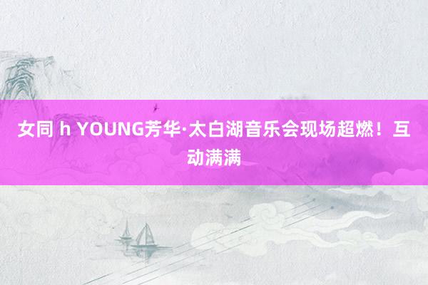 女同 h YOUNG芳华·太白湖音乐会现场超燃！互动满满