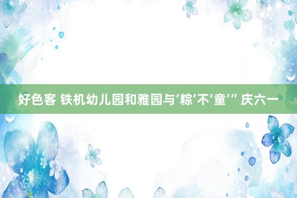 好色客 铁机幼儿园和雅园与‘粽’不‘童’”庆六一