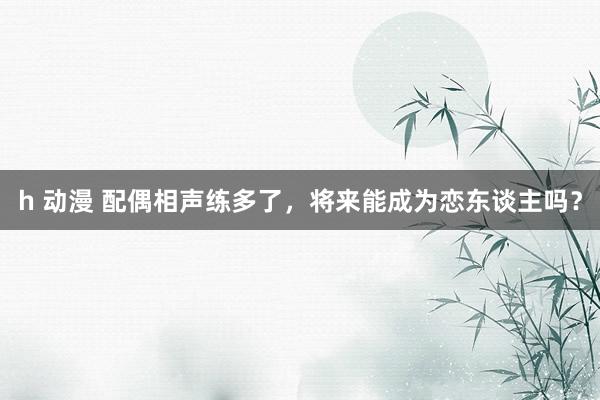 h 动漫 配偶相声练多了，将来能成为恋东谈主吗？