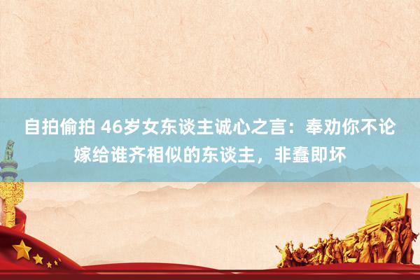 自拍偷拍 46岁女东谈主诚心之言：奉劝你不论嫁给谁齐相似的东谈主，非蠢即坏