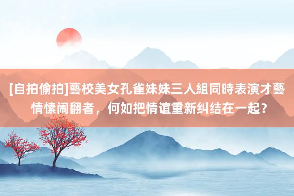 [自拍偷拍]藝校美女孔雀妹妹三人組同時表演才藝 情愫闹翻者，何如把情谊重新纠结在一起？