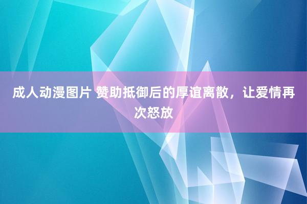 成人动漫图片 赞助抵御后的厚谊离散，让爱情再次怒放