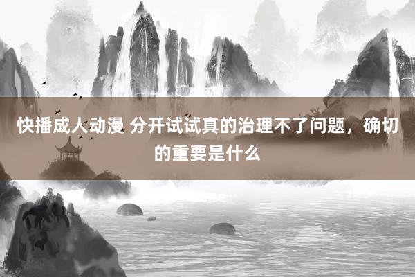 快播成人动漫 分开试试真的治理不了问题，确切的重要是什么